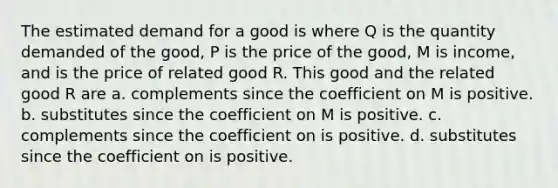 The estimated demand for a good is where Q is the quantity demanded of the good, P is the price of the good, M is income, and is the price of related good R. This good and the related good R are a. complements since the coefficient on M is positive. b. substitutes since the coefficient on M is positive. c. complements since the coefficient on is positive. d. substitutes since the coefficient on is positive.