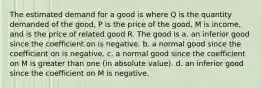 The estimated demand for a good is where Q is the quantity demanded of the good, P is the price of the good, M is income, and is the price of related good R. The good is a. an inferior good since the coefficient on is negative. b. a normal good since the coefficient on is negative. c. a normal good since the coefficient on M is greater than one (in absolute value). d. an inferior good since the coefficient on M is negative.