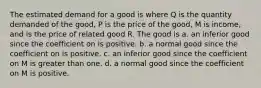 The estimated demand for a good is where Q is the quantity demanded of the good, P is the price of the good, M is income, and is the price of related good R. The good is a. an inferior good since the coefficient on is positive. b. a normal good since the coefficient on is positive. c. an inferior good since the coefficient on M is greater than one. d. a normal good since the coefficient on M is positive.