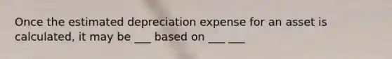 Once the estimated depreciation expense for an asset is calculated, it may be ___ based on ___ ___