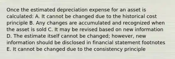 Once the estimated depreciation expense for an asset is calculated: A. It cannot be changed due to the historical cost principle B. Any changes are accumulated and recognized when the asset is sold C. It may be revised based on new information D. The estimate itself cannot be changed; however, new information should be disclosed in financial statement footnotes E. It cannot be changed due to the consistency principle