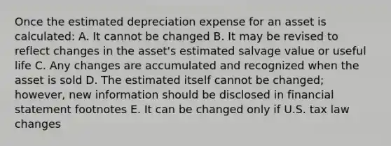 Once the estimated depreciation expense for an asset is calculated: A. It cannot be changed B. It may be revised to reflect changes in the asset's estimated salvage value or useful life C. Any changes are accumulated and recognized when the asset is sold D. The estimated itself cannot be changed; however, new information should be disclosed in financial statement footnotes E. It can be changed only if U.S. tax law changes