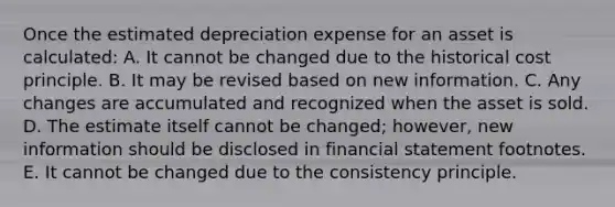 Once the estimated depreciation expense for an asset is calculated: A. It cannot be changed due to the historical cost principle. B. It may be revised based on new information. C. Any changes are accumulated and recognized when the asset is sold. D. The estimate itself cannot be changed; however, new information should be disclosed in financial statement footnotes. E. It cannot be changed due to the consistency principle.