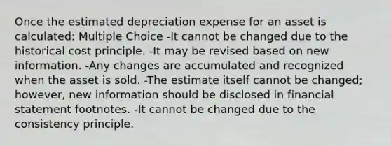 Once the estimated depreciation expense for an asset is calculated: Multiple Choice -It cannot be changed due to the historical cost principle. -It may be revised based on new information. -Any changes are accumulated and recognized when the asset is sold. -The estimate itself cannot be changed; however, new information should be disclosed in financial statement footnotes. -It cannot be changed due to the consistency principle.