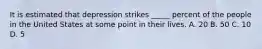 It is estimated that depression strikes _____ percent of the people in the United States at some point in their lives. A. 20 B. 50 C. 10 D. 5