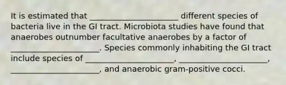 It is estimated that ______________________ different species of bacteria live in the GI tract. Microbiota studies have found that anaerobes outnumber facultative anaerobes by a factor of ______________________. Species commonly inhabiting the GI tract include species of ______________________, ______________________, ______________________, and anaerobic gram-positive cocci.