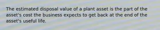 The estimated disposal value of a plant asset is the part of the asset's cost the business expects to get back at the end of the asset's useful life.