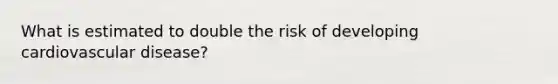 What is estimated to double the risk of developing cardiovascular disease?