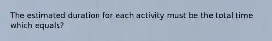 The estimated duration for each activity must be the total time which equals?