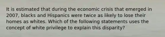 It is estimated that during the economic crisis that emerged in 2007, blacks and Hispanics were twice as likely to lose their homes as whites. Which of the following statements uses the concept of white privilege to explain this disparity?