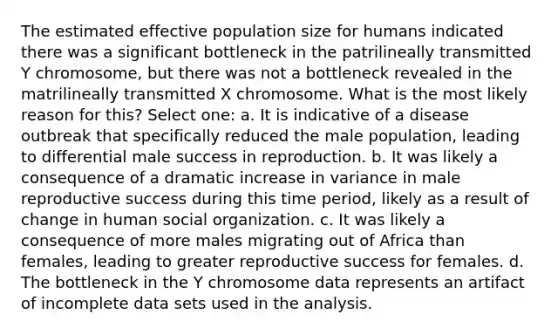 The estimated effective population size for humans indicated there was a significant bottleneck in the patrilineally transmitted Y chromosome, but there was not a bottleneck revealed in the matrilineally transmitted X chromosome. What is the most likely reason for this? Select one: a. It is indicative of a disease outbreak that specifically reduced the male population, leading to differential male success in reproduction. b. It was likely a consequence of a dramatic increase in variance in male reproductive success during this time period, likely as a result of change in human social organization. c. It was likely a consequence of more males migrating out of Africa than females, leading to greater reproductive success for females. d. The bottleneck in the Y chromosome data represents an artifact of incomplete data sets used in the analysis.