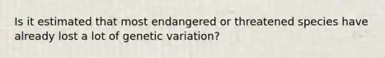 Is it estimated that most endangered or threatened species have already lost a lot of genetic variation?