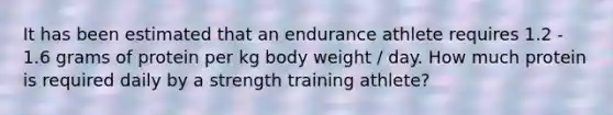 It has been estimated that an endurance athlete requires 1.2 - 1.6 grams of protein per kg body weight / day. How much protein is required daily by a strength training athlete?