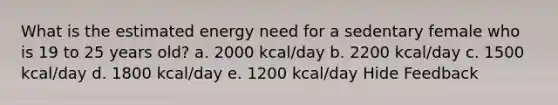 What is the estimated energy need for a sedentary female who is 19 to 25 years old? a. 2000 kcal/day b. 2200 kcal/day c. 1500 kcal/day d. 1800 kcal/day e. 1200 kcal/day Hide Feedback