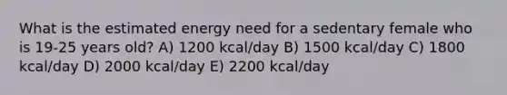 What is the estimated energy need for a sedentary female who is 19-25 years old? A) 1200 kcal/day B) 1500 kcal/day C) 1800 kcal/day D) 2000 kcal/day E) 2200 kcal/day