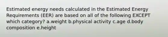 Estimated energy needs calculated in the Estimated Energy Requirements (EER) are based on all of the following EXCEPT which category? a.weight b.physical activity c.age d.body composition e.height