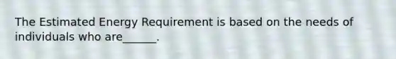 The Estimated Energy Requirement is based on the needs of individuals who are______.