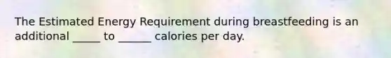 The Estimated Energy Requirement during breastfeeding is an additional _____ to ______ calories per day.