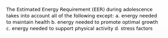 The Estimated Energy Requirement (EER) during adolescence takes into account all of the following except: a. energy needed to maintain health b. energy needed to promote optimal growth c. energy needed to support physical activity d. stress factors