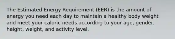 The Estimated Energy Requirement (EER) is the amount of energy you need each day to maintain a healthy body weight and meet your caloric needs according to your age, gender, height, weight, and activity level.