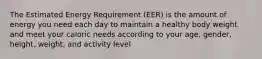 The Estimated Energy Requirement (EER) is the amount of energy you need each day to maintain a healthy body weight and meet your caloric needs according to your age, gender, height, weight, and activity level