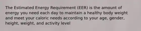 The Estimated Energy Requirement (EER) is the amount of energy you need each day to maintain a healthy body weight and meet your caloric needs according to your age, gender, height, weight, and activity level