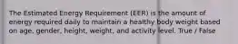 The Estimated Energy Requirement (EER) is the amount of energy required daily to maintain a healthy body weight based on age, gender, height, weight, and activity level. True / False