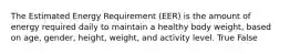 The Estimated Energy Requirement (EER) is the amount of energy required daily to maintain a healthy body weight, based on age, gender, height, weight, and activity level. True False