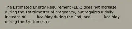 The Estimated Energy Requirement (EER) does not increase during the 1st trimester of pregnancy, but requires a daily increase of _____ kcal/day during the 2nd, and ______ kcal/day during the 3rd trimester.