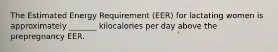 The Estimated Energy Requirement (EER) for lactating women is approximately _______ kilocalories per day above the prepregnancy EER.