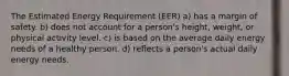 The Estimated Energy Requirement (EER) a) has a margin of safety. b) does not account for a person's height, weight, or physical activity level. c) is based on the average daily energy needs of a healthy person. d) reflects a person's actual daily energy needs.