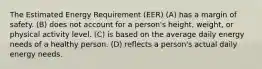 The Estimated Energy Requirement (EER) (A) has a margin of safety. (B) does not account for a person's height, weight, or physical activity level. (C) is based on the average daily energy needs of a healthy person. (D) reflects a person's actual daily energy needs.