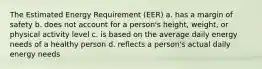 The Estimated Energy Requirement (EER) a. has a margin of safety b. does not account for a person's height, weight, or physical activity level c. is based on the average daily energy needs of a healthy person d. reflects a person's actual daily energy needs