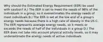 Why should the Estimated Energy Requirement (EER) be used with caution? A.) The EER is set to meet the needs of 98% of the individuals in a group, so it overestimates the energy needs of most individuals B.) The EER is set at the low end of a group's energy needs because there is a high rate of obesity in the US C. The EER represents average energy needs, so it meets or exceeds the needs of half of the individuals in a group D.) The EER does not take into account physical activity levels, so it may underestimate the energy needs of active individuals