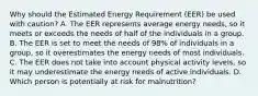 Why should the Estimated Energy Requirement (EER) be used with caution? A. The EER represents average energy needs, so it meets or exceeds the needs of half of the individuals in a group. B. The EER is set to meet the needs of 98% of individuals in a group, so it overestimates the energy needs of most individuals. C. The EER does not take into account physical activity levels, so it may underestimate the energy needs of active individuals. D. Which person is potentially at risk for malnutrition?