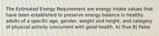 The Estimated Energy Requirement are energy intake values that have been established to preserve energy balance in healthy adults of a specific age, gender, weight and height, and category of physical activity concurrent with good health. A) True B) False