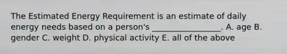 The Estimated Energy Requirement is an estimate of daily energy needs based on a person's _________________. A. age B. gender C. weight D. physical activity E. all of the above