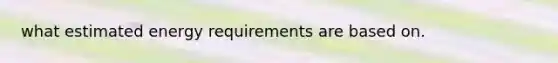 what estimated energy requirements are based on.