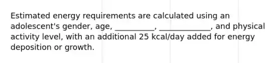 Estimated energy requirements are calculated using an adolescent's gender, age, __________, _____________, and physical activity level, with an additional 25 kcal/day added for energy deposition or growth.