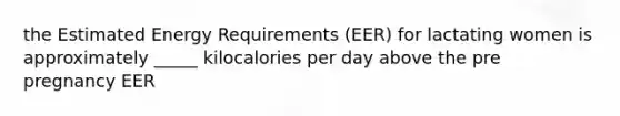 the Estimated Energy Requirements (EER) for lactating women is approximately _____ kilocalories per day above the pre pregnancy EER