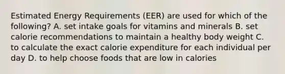 Estimated Energy Requirements (EER) are used for which of the following?​ A. ​set intake goals for vitamins and minerals B. ​set calorie recommendations to maintain a healthy body weight C. ​to calculate the exact calorie expenditure for each individual per day D. ​to help choose foods that are low in calories