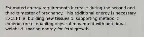 Estimated energy requirements increase during the second and third trimester of pregnancy. This additional energy is necessary EXCEPT: a. building new tissues b. supporting metabolic expenditure c. enabling physical movement with additional weight d. sparing energy for fetal growth