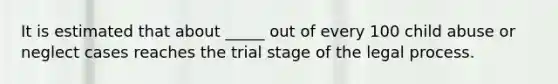 It is estimated that about _____ out of every 100 child abuse or neglect cases reaches the trial stage of the legal process.