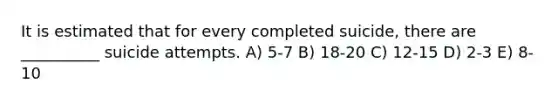 It is estimated that for every completed suicide, there are __________ suicide attempts. A) 5-7 B) 18-20 C) 12-15 D) 2-3 E) 8-10