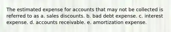 The estimated expense for accounts that may not be collected is referred to as a. <a href='https://www.questionai.com/knowledge/kUgZVsLhgj-sales-discounts' class='anchor-knowledge'>sales discounts</a>. b. bad debt expense. c. interest expense. d. accounts receivable. e. amortization expense.