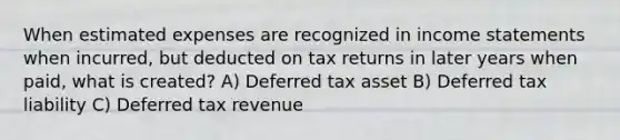 When estimated expenses are recognized in <a href='https://www.questionai.com/knowledge/kCPMsnOwdm-income-statement' class='anchor-knowledge'>income statement</a>s when incurred, but deducted on tax returns in later years when paid, what is created? A) Deferred tax asset B) Deferred tax liability C) Deferred tax revenue