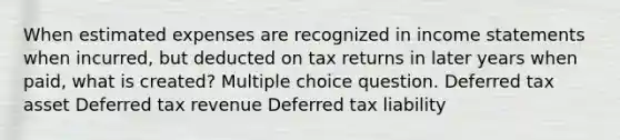 When estimated expenses are recognized in income statements when incurred, but deducted on tax returns in later years when paid, what is created? Multiple choice question. Deferred tax asset Deferred tax revenue Deferred tax liability