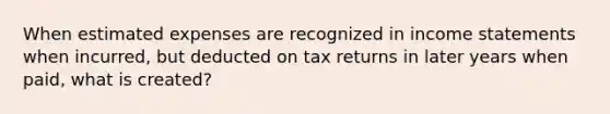 When estimated expenses are recognized in income statements when incurred, but deducted on tax returns in later years when paid, what is created?