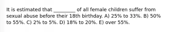 It is estimated that _________ of all female children suffer from sexual abuse before their 18th birthday. A) 25% to 33%. B) 50% to 55%. C) 2% to 5%. D) 18% to 20%. E) over 55%.