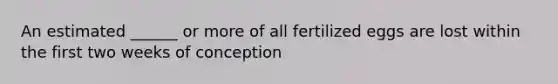 An estimated ______ or more of all fertilized eggs are lost within the first two weeks of conception